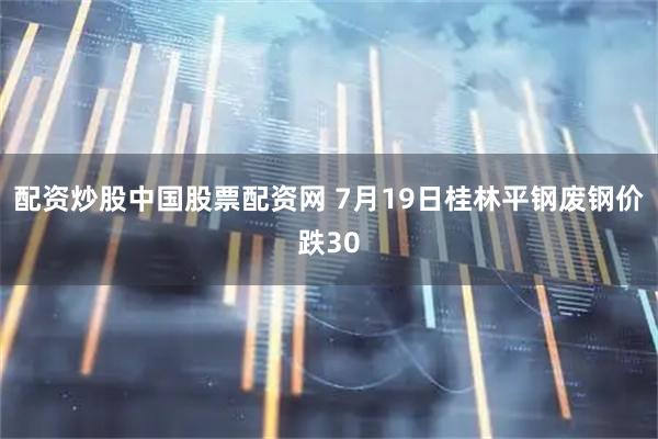 配资炒股中国股票配资网 7月19日桂林平钢废钢价跌30
