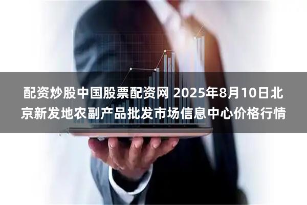 配资炒股中国股票配资网 2025年8月10日北京新发地农副产品批发市场信息中心价格行情
