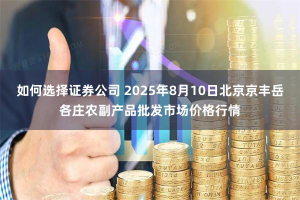 如何选择证券公司 2025年8月10日北京京丰岳各庄农副产品批发市场价格行情