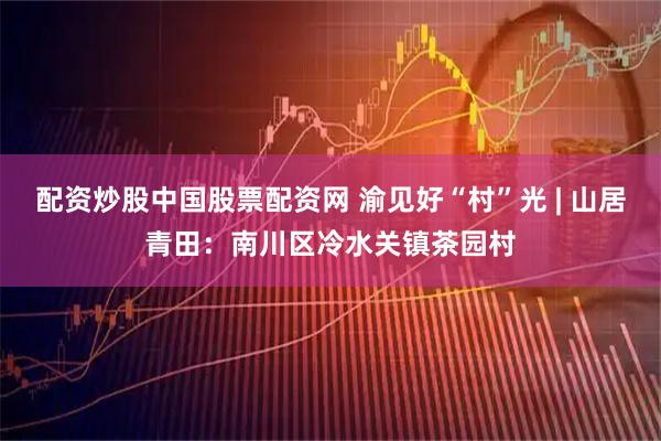 配资炒股中国股票配资网 渝见好“村”光 | 山居青田：南川区冷水关镇茶园村
