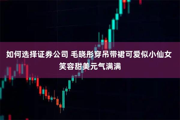 如何选择证券公司 毛晓彤穿吊带裙可爱似小仙女 笑容甜美元气满满