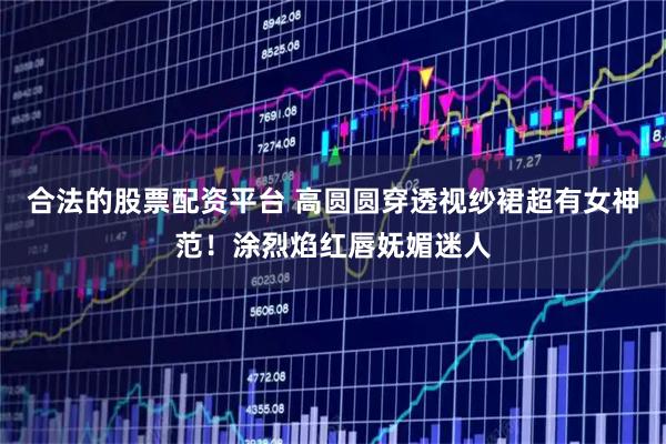 合法的股票配资平台 高圆圆穿透视纱裙超有女神范！涂烈焰红唇妩媚迷人