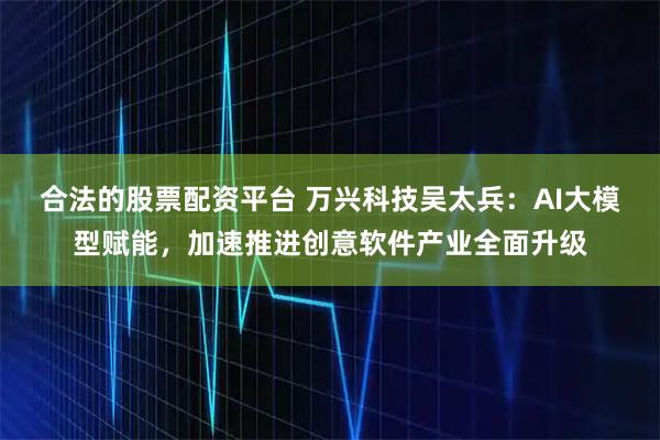 合法的股票配资平台 万兴科技吴太兵：AI大模型赋能，加速推进创意软件产业全面升级
