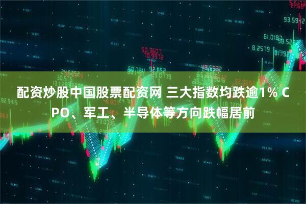 配资炒股中国股票配资网 三大指数均跌逾1% CPO、军工、半导体等方向跌幅居前