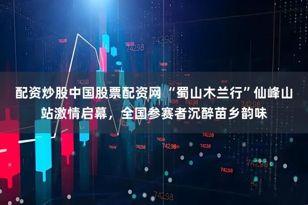 配资炒股中国股票配资网 “蜀山木兰行”仙峰山站激情启幕，全国参赛者沉醉苗乡韵味