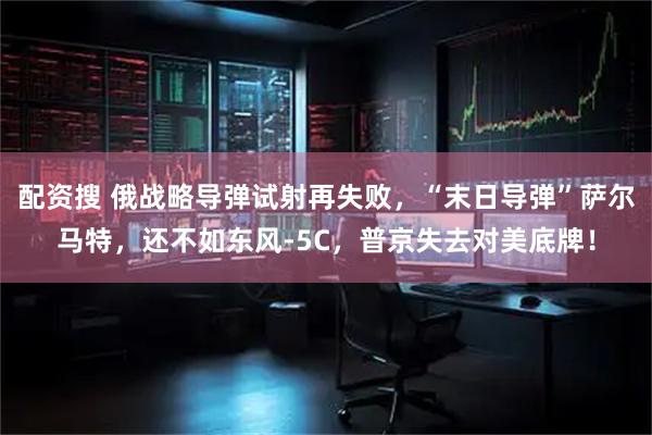 配资搜 俄战略导弹试射再失败，“末日导弹”萨尔马特，还不如东风-5C，普京失去对美底牌！