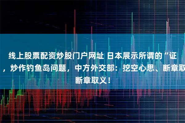 线上股票配资炒股门户网址 日本展示所谓的“证据”，炒作钓鱼岛问题，中方外交部：挖空心思、断章取义！