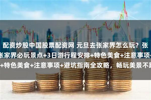 配资炒股中国股票配资网 元旦去张家界怎么玩？张家界资深导游玲玲整理张家界必玩景点+3日游行程安排+特色美食+注意事项+避坑指南全攻略，畅玩美景不踩坑！