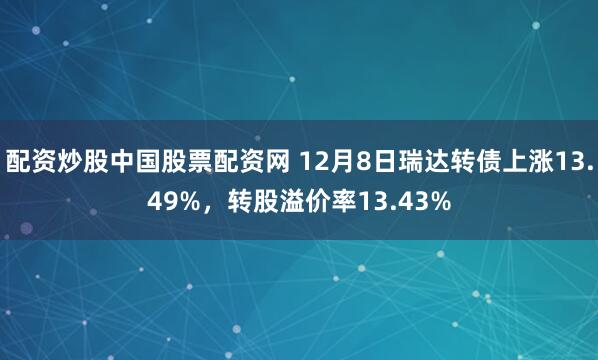 配资炒股中国股票配资网 12月8日瑞达转债上涨13.49%，转股溢价率13.43%