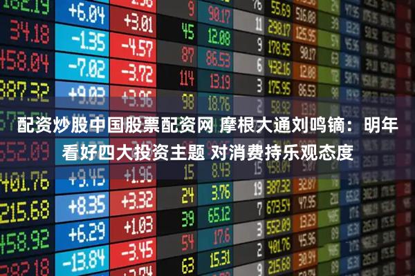 配资炒股中国股票配资网 摩根大通刘鸣镝：明年看好四大投资主题 对消费持乐观态度