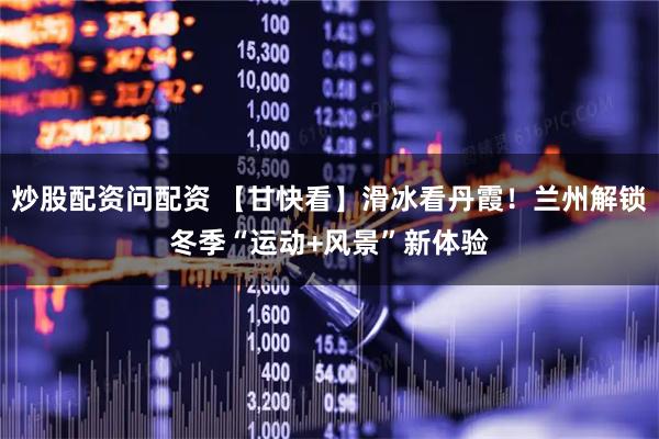 炒股配资问配资 【甘快看】滑冰看丹霞！兰州解锁冬季“运动+风景”新体验