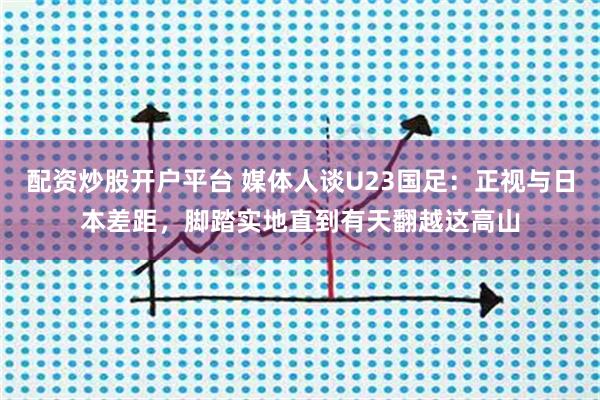 配资炒股开户平台 媒体人谈U23国足：正视与日本差距，脚踏实地直到有天翻越这高山