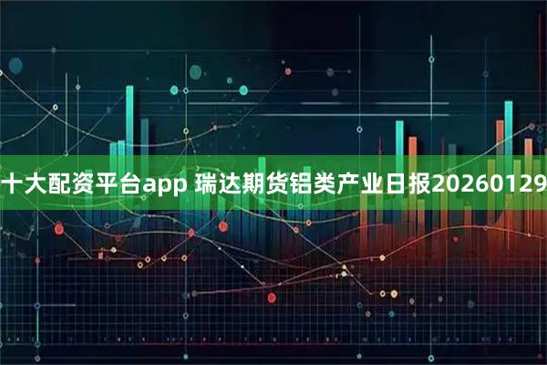 十大配资平台app 瑞达期货铝类产业日报20260129