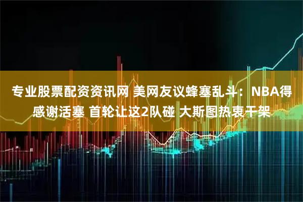 专业股票配资资讯网 美网友议蜂塞乱斗：NBA得感谢活塞 首轮让这2队碰 大斯图热衷干架