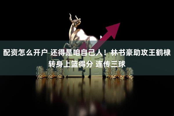 配资怎么开户 还得是咱自己人！林书豪助攻王鹤棣转身上篮得分 连传三球