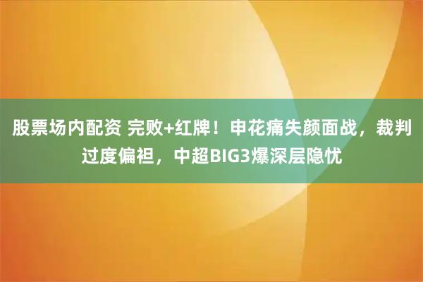股票场内配资 完败+红牌！申花痛失颜面战，裁判过度偏袒，中超BIG3爆深层隐忧