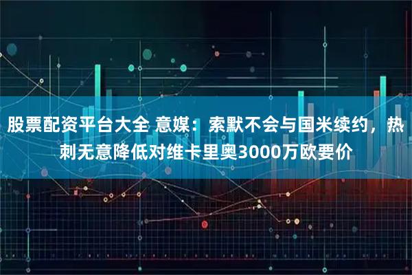 股票配资平台大全 意媒：索默不会与国米续约，热刺无意降低对维卡里奥3000万欧要价