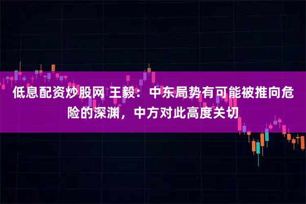 低息配资炒股网 王毅：中东局势有可能被推向危险的深渊，中方对此高度关切