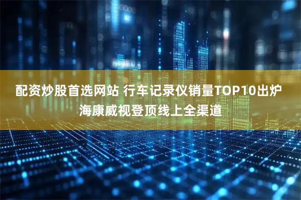 配资炒股首选网站 行车记录仪销量TOP10出炉 海康威视登顶线上全渠道