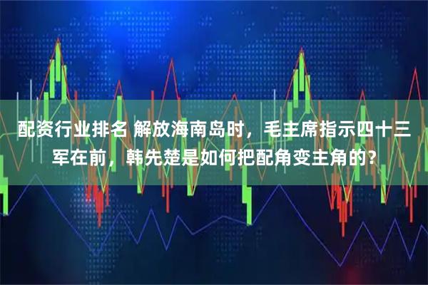 配资行业排名 解放海南岛时，毛主席指示四十三军在前，韩先楚是如何把配角变主角的？