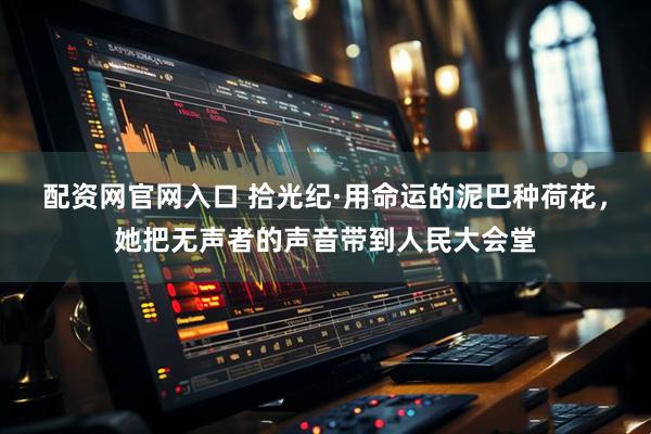 配资网官网入口 拾光纪·用命运的泥巴种荷花，她把无声者的声音带到人民大会堂