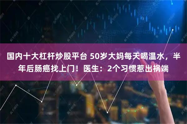 国内十大杠杆炒股平台 50岁大妈每天喝温水，半年后肠癌找上门！医生：2个习惯惹出祸端
